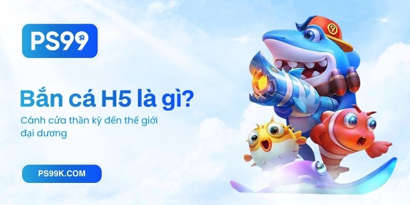 Bắn cá H5 là gì? Cánh cửa thần kỳ đến thế giới đại dương